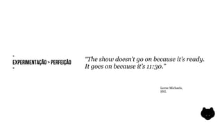 -                            “The show doesn’t go on because it’s ready.
EXPERIMENTAÇÃO > PERFEIÇÃO
-                            It goes on because it’s 11:30.”


                                                        Lorne Michaels,
                                                        SNL
 
