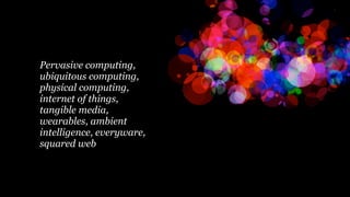 Pervasive computing,
ubiquitous computing,
physical computing,
internet of things,
tangible media,
wearables, ambient
intelligence, everyware,
squared web
 
