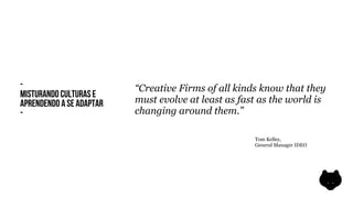 -                         “Creative Firms of all kinds know that they
MISTURANDO CULTURAS E
APRENDENDO A SE ADAPTAR   must evolve at least as fast as the world is
-                         changing around them.”

                                                     Tom Kelley,
                                                     General Manager IDEO
 