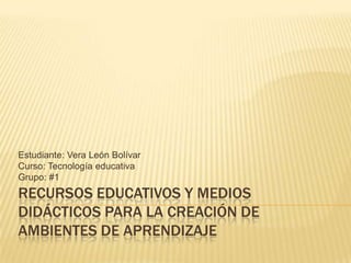 Estudiante: Vera León Bolívar
Curso: Tecnología educativa
Grupo: #1
RECURSOS EDUCATIVOS Y MEDIOS
DIDÁCTICOS PARA LA CREACIÓN DE
AMBIENTES DE APRENDIZAJE
 