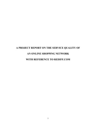 A PROJECT REPORT ON THE SERVICE QUALITY OF

       AN ONLINE SHOPPING NETWORK

      WITH REFERENCE TO REDIFF.COM




                    1
 
