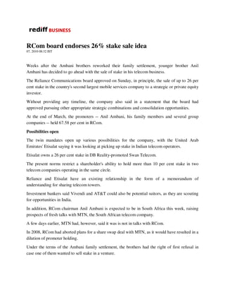 RCom board endorses 26% stake sale idea
07, 2010 08:32 IST



Weeks after the Ambani brothers reworked their family settlement, younger brother Anil
Ambani has decided to go ahead with the sale of stake in his telecom business.
The Reliance Communications board approved on Sunday, in principle, the sale of up to 26 per
cent stake in the country's second largest mobile services company to a strategic or private equity
investor.
Without providing any timeline, the company also said in a statement that the board had
approved pursuing other appropriate strategic combinations and consolidation opportunities.
At the end of March, the promoters -- Anil Ambani, his family members and several group
companies -- held 67.58 per cent in RCom.
Possibilities open
The twin mandates open up various possibilities for the company, with the United Arab
Emirates' Etisalat saying it was looking at picking up stake in Indian telecom operators.
Etisalat owns a 26 per cent stake in DB Reality-promoted Swan Telecom.
The present norms restrict a shareholder's ability to hold more than 10 per cent stake in two
telecom companies operating in the same circle.
Reliance and Etisalat have an existing relationship in the form of a memorandum of
understanding for sharing telecom towers.
Investment bankers said Vivendi and AT&T could also be potential suitors, as they are scouting
for opportunities in India.
In addition, RCom chairman Anil Ambani is expected to be in South Africa this week, raising
prospects of fresh talks with MTN, the South African telecom company.
A few days earlier, MTN had, however, said it was is not in talks with RCom.
In 2008, RCom had aborted plans for a share swap deal with MTN, as it would have resulted in a
dilution of promoter holding.
Under the terms of the Ambani family settlement, the brothers had the right of first refusal in
case one of them wanted to sell stake in a venture.
 