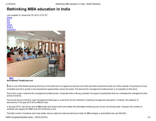 11/25/2010                                                Rethinking MBA education in India - Rediff Getahead

 Rethinking MBA education in India
 Last updated on: November 25, 2010 10:27 IST
 Share
 this
 Ask
 Users
 Write a
 Comment




   Next
 Amit Bansal, PurpleLeap.com


 India is one of the fastest growing economy in the world and is all geared to become one of the top three economies by the turn of this decade. A by-product of such
 incredible economic growth is the employment opportunities across the board. The demand for management professionals is no exception to this trend.

 Due to this surge in demand for management professionals, Corporate India is facing a problem of supply of quality talent that can undertake the management jobs
 across functions.

 One would assume that this huge management talent gap is a real boon for the institutions imparting management educations. However, the statistics of
 admissions in the year 2010 tell a different story.

 In the year 2010, over 20 per cent of MBA seats went vacant with some states like Karnataka witnessing over 30 per cent empty seats. However, the number of
 students who appear for GMAT and CAT continues to rise.

 The total number of students who have written various state and national admission tests for MBA colleges is estimated to be over 500,000.

rediff.com/getahead/slide-show/…/20101125.htm                                                                                                                           1/2
 