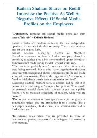 Kailash Shahani Shares on Rediff
Interview the Positive As Well As
Negative Effects Of Social Media
Profiles on the Employers
"Defamatory remarks on social media sites can cost
oneself his job" - Kailash Shahani
Racist remarks are random outbursts that are independent
opinions of a certain individual or group. These remarks never
present you in good light.
Kailash Shahani, Managing Director of Morpheus
Consulting expresses as how a leading company denied a
promising candidate a job when they stumbled upon some racist
comments he'd made during the 2011 cricket world cup.
"The candidate probably wasn't even aware that his activities
were being screened. But a third party organisation that was
involved with background checks scanned his profile and made
a note of these remarks. That worked against him," he recollects,
"And to think that it wasn't even a very senior position!"
Exercising caution, Shahani says, is crucial, adding that it is
pertinent to avoid being an 'extremist by opinion'. "You should
be extremely careful about what you say or post on a public
forum. Try to maintain objectivity of thought, while you are
online."
"Do not post comments or messages about a person, group or
community unless you are attributing it to a source (like a
newspaper or website). In dire cases, a defamation suit could be
filed against you."
"In extreme cases, when you are provoked to voice an
independent opinion, use personal messaging or chats to convey
your message."
 