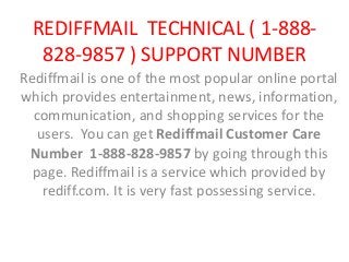 REDIFFMAIL TECHNICAL ( 1-888-
828-9857 ) SUPPORT NUMBER
Rediffmail is one of the most popular online portal
which provides entertainment, news, information,
communication, and shopping services for the
users. You can get Rediffmail Customer Care
Number 1-888-828-9857 by going through this
page. Rediffmail is a service which provided by
rediff.com. It is very fast possessing service.
 
