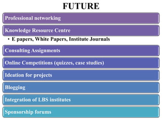 FUTURE
Professional networking

Knowledge Resource Centre
 • E papers, White Papers, Institute Journals

Consulting Assignments

Online Competitions (quizzes, case studies)

Ideation for projects

Blogging

Integration of LBS institutes

Sponsorship forums
 