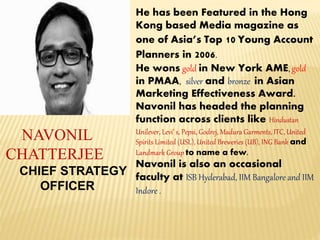 NAVONIL
CHATTERJEE
CHIEF STRATEGY
OFFICER
He has been Featured in the Hong
Kong based Media magazine as
one of Asia’s Top 10 Young Account
Planners in 2006.
He wons gold in New York AME, gold
in PMAA, silver and bronze in Asian
Marketing Effectiveness Award.
Navonil has headed the planning
function across clients like Hindustan
Unilever, Levi’ s, Pepsi, Godrej, Madura Garments, ITC, United
Spirits Limited (USL), United Breweries (UB), ING Bank and
Landmark Group to name a few.
Navonil is also an occasional
faculty at ISB Hyderabad, IIM Bangalore and IIM
Indore .
 