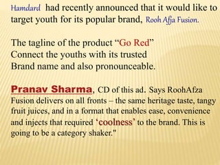 Hamdard had recently announced that it would like to
target youth for its popular brand, Rooh Afja Fusion.
The tagline of the product “Go Red”
Connect the youths with its trusted
Brand name and also pronounceable.
Pranav Sharma, CD of this ad. Says RoohAfza
Fusion delivers on all fronts – the same heritage taste, tangy
fruit juices, and in a format that enables ease, convenience
and injects that required ‘coolness’ to the brand. This is
going to be a category shaker."
 