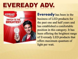Evereadyhas been in the
business of LED products for
the past one and half years and
has established a comfortable
position in this category. It has
been offering the brightest range
of Eveready LED products that
offers maximum quantum of
light per watt.
 
