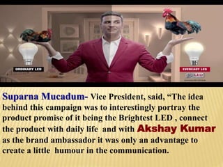 Suparna Mucadum- Vice President, said, “The idea
behind this campaign was to interestingly portray the
product promise of it being the Brightest LED , connect
the product with daily life and with Akshay Kumar
as the brand ambassador it was only an advantage to
create a little humour in the communication.
 