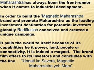 Maharashtra has always been the front-runner
when it comes to industrial development.
In order to build the ‘Magnetic Maharashtra’
brand and promote Maharashtra as the leading
investment destination for potential investors
globally, Rediffusion conceived and created a
unique campaign.
It pulls the world to itself because of its
capabilities be it power, land, people or
connectivity. It is indeed a magnet. The brand
film offers to its investors and concludes with
the line “Unnati ka Savera, Magnetic
Maharashtra yeh Mera”.
 