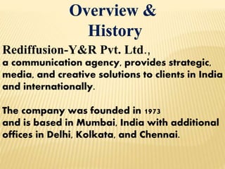 Overview &
History
Rediffusion-Y&R Pvt. Ltd.,
a communication agency, provides strategic,
media, and creative solutions to clients in India
and internationally.
The company was founded in 1973
and is based in Mumbai, India with additional
offices in Delhi, Kolkata, and Chennai.
 