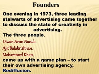 Founders
One evening in 1973, three leading
stalwarts of advertising came together
to discuss the state of creativity in
advertising.
The three people,
Diwan Arun Nanda,
Ajit Balakrishnan,
Mohammed Khan,
came up with a game plan – to start
their own advertising agency,
Rediffusion.
 