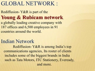 GLOBAL NETWORK :
Rediffusion- Y&R is part of the
Young & Rubicam network,
a globally leading creative company with
187 offices and 6,500 employees in 91
countries around the world.
Indian Network
Rediffusion- Y&R is among India’s top
communications agencies, Its roster of clients
includes some of the biggest brands in India
such as Tata Motors, ITC Stationery, Eveready,
and more.
 