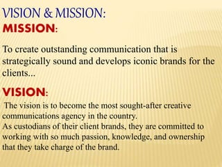 VISION & MISSION:
MISSION:
To create outstanding communication that is
strategically sound and develops iconic brands for the
clients...
VISION:
The vision is to become the most sought-after creative
communications agency in the country.
As custodians of their client brands, they are committed to
working with so much passion, knowledge, and ownership
that they take charge of the brand.
 