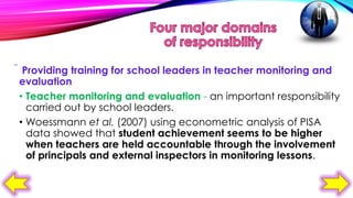  Providing training for school leaders in teacher monitoring and
evaluation
• Teacher monitoring and evaluation - an important responsibility
carried out by school leaders.
• Woessmann et al. (2007) using econometric analysis of PISA
data showed that student achievement seems to be higher
when teachers are held accountable through the involvement
of principals and external inspectors in monitoring lessons.

 