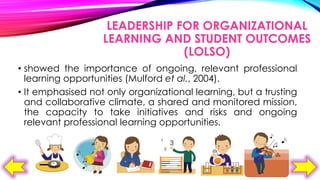 LEADERSHIP FOR ORGANIZATIONAL
LEARNING AND STUDENT OUTCOMES
(LOLSO)
• showed the importance of ongoing, relevant professional
learning opportunities (Mulford et al., 2004).
• It emphasised not only organizational learning, but a trusting
and collaborative climate, a shared and monitored mission,
the capacity to take initiatives and risks and ongoing
relevant professional learning opportunities.

 