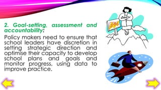 2. Goal-setting, assessment and
accountability:
Policy makers need to ensure that
school leaders have discretion in
setting strategic direction and
optimise their capacity to develop
school plans and goals and
monitor progress, using data to
improve practice.

 