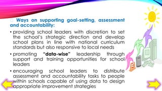  Ways on supporting goal-setting, assessment
and accountability:
• providing school leaders with discretion to set
the school’s strategic direction and develop
school plans in line with national curriculum
standards but also responsive to local needs
• promoting “data-wise” leadership through
support and training opportunities for school
leaders
• encouraging school leaders to distribute
assessment and accountability tasks to people
within schools capable of using data to design
appropriate improvement strategies

 