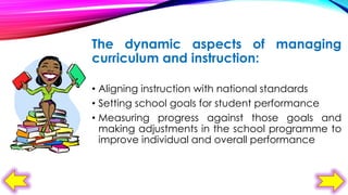 The dynamic aspects of managing
curriculum and instruction:
• Aligning instruction with national standards
• Setting school goals for student performance
• Measuring progress against those goals and
making adjustments in the school programme to
improve individual and overall performance

 