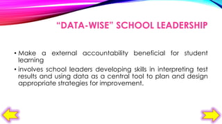 “DATA-WISE” SCHOOL LEADERSHIP
• Make a external accountability beneficial for student
learning
• involves school leaders developing skills in interpreting test
results and using data as a central tool to plan and design
appropriate strategies for improvement.

 