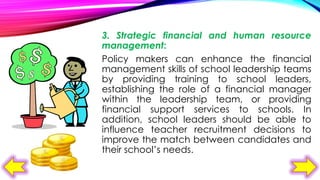 3. Strategic financial and human resource
management:
Policy makers can enhance the financial
management skills of school leadership teams
by providing training to school leaders,
establishing the role of a financial manager
within the leadership team, or providing
financial support services to schools. In
addition, school leaders should be able to
influence teacher recruitment decisions to
improve the match between candidates and
their school’s needs.

 