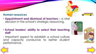 Human resources
• Appointment and dismissal of teachers – a vital
decision in the school’s strategic resourcing.

• School leaders’ ability to select their teaching
staff
- Important aspect to establish a school culture
and capacity conducive to better student
performance.

 