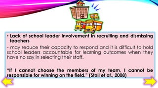 • Lack of school leader involvement in recruiting and dismissing
teachers
- may reduce their capacity to respond and it is difficult to hold
school leaders accountable for learning outcomes when they
have no say in selecting their staff.
“If I cannot choose the members of my team, I cannot be
responsible for winning on the field.” (Stoll et al., 2008)

 
