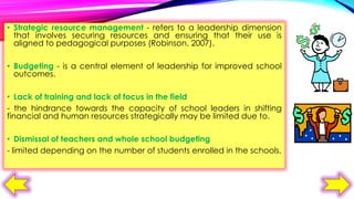 • Strategic resource management - refers to a leadership dimension
that involves securing resources and ensuring that their use is
aligned to pedagogical purposes (Robinson, 2007).
• Budgeting - is a central element of leadership for improved school
outcomes.

• Lack of training and lack of focus in the field
- the hindrance towards the capacity of school leaders in shifting
financial and human resources strategically may be limited due to.
• Dismissal of teachers and whole school budgeting
- limited depending on the number of students enrolled in the schools.

 