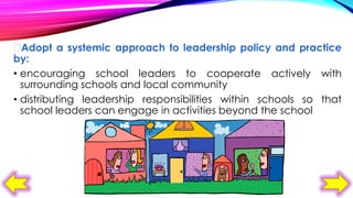 
Adopt a systemic approach to leadership policy and practice
by:
• encouraging school leaders to cooperate actively with
surrounding schools and local community
• distributing leadership responsibilities within schools so that
school leaders can engage in activities beyond the school

 