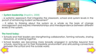 • System leadership (Hopkins, 2008)
- a systemic approach that integrates the classroom, school and system levels in the
pursuit of enhancing student achievement”
- It refers to thinking about the system as a whole as the basis of change
management and requires interrelationships and interdependence between different
levels of the system.
The trend today:
• Schools and their leaders are strengthening collaboration, forming networks, sharing
resources, or working together.
• School leaders are becoming more broadly engaged in activities beyond their
schools, reaching out to their immediate environment and articulating connections
between the school and the outside world.

 