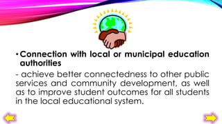 • Connection with local or municipal education
authorities
- achieve better connectedness to other public
services and community development, as well
as to improve student outcomes for all students
in the local educational system.

 