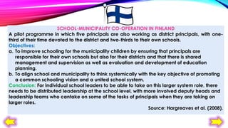 SCHOOL-MUNICIPALITY CO-OPERATION IN FINLAND
A pilot programme in which five principals are also working as district principals, with onethird of their time devoted to the district and two-thirds to their own schools.
Objectives:
a. To improve schooling for the municipality children by ensuring that principals are
responsible for their own schools but also for their districts and that there is shared
management and supervision as well as evaluation and development of education
planning.
b. To align school and municipality to think systemically with the key objective of promoting
a common schooling vision and a united school system.
Conclusion: For individual school leaders to be able to take on this larger system role, there
needs to be distributed leadership at the school level, with more involved deputy heads and
leadership teams who cantake on some of the tasks of principals when they are taking on
larger roles.
Source: Hargreaves et al. (2008).

 