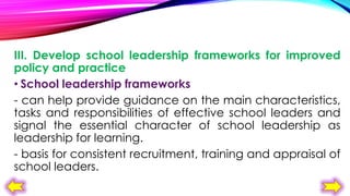 III. Develop school leadership frameworks for improved
policy and practice
• School leadership frameworks
- can help provide guidance on the main characteristics,
tasks and responsibilities of effective school leaders and
signal the essential character of school leadership as
leadership for learning.
- basis for consistent recruitment, training and appraisal of
school leaders.

 