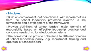 • Principles:

Build on commitment, not compliance, with representatives
from the school leadership profession involved in the
formulation and development of the frameworks

Provide definitions of school leaders’ major domains of
responsibility based on effective leadership practice and
concrete needs of national education systems

Use frameworks to provide coherence to different domains
of school leadership policy, e.g. recruitment, training and
appraisal of school leaders

 