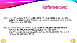 Maxwell, John C. (2004). New Leadership 101: Inspirational Quotes and
Insights for Leaders. Lighthouse Inspirational Books and Gifts: Manila,
Philippines. pp. 101; 135.
Pont, B., Nusche D., Moorman, H. (2008) Improving School Leadership
VOLUME 1: POLICY AND PRACTICE. Retrieved from:
http://www.oecd.org/edu/school/44374889.pdf; Date Accessed:
January 26, 2014; pp. 41-68

 