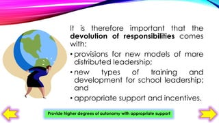 It is therefore important that the
devolution of responsibilities comes
with:
• provisions for new models of more
distributed leadership;
• new
types
of
training
and
development for school leadership;
and
• appropriate support and incentives.
Provide higher degrees of autonomy with appropriate support

 