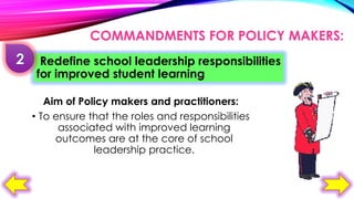 COMMANDMENTS FOR POLICY MAKERS:
Redefine school leadership responsibilities
for improved student learning
Aim of Policy makers and practitioners:
• To ensure that the roles and responsibilities
associated with improved learning
outcomes are at the core of school
leadership practice.

 