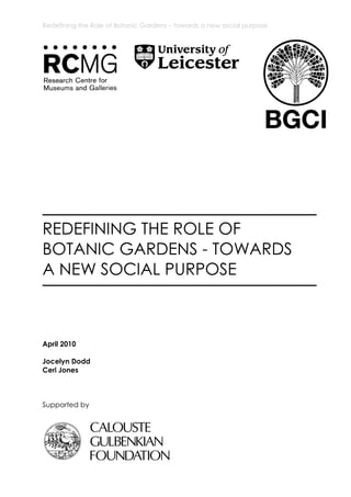 Redefining the Role of Botanic Gardens – towards a new social purpose




REDEFINING THE ROLE OF
BOTANIC GARDENS - TOWARDS
A NEW SOCIAL PURPOSE



April 2010

Jocelyn Dodd
Ceri Jones



Supported by
 