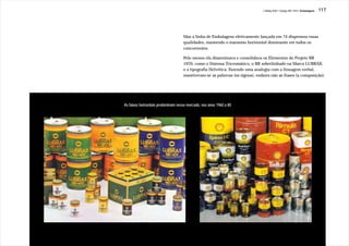 J.Redig 2007 / Design BR 1970 / Embalagens   117




                                    Mas a linha de Embalagens efetivamente lançada em 74 dispensou essas
                                    qualidades, mantendo o marasmo horizontal dominante em todos os
                                    concorrentes.

                                    Pelo menos ela disseminava e consolidava os Elementos do Projeto BR
                                    1970, como o Sistema Tricromático, o BR sobrelinhado na Marca LUBRAX,
                                    e a tipografia Helvética. Fazendo uma analogia com a linuagem verbal,
                                    mantiveram-se as palavras (os signos), embora não as frases (a composição).




As faixas horizontais predominam nesse mercado, nos anos 1960 a 80
 