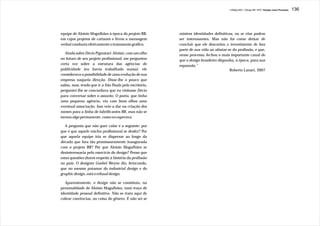 J.Redig 2007 / Design BR 1970 / Equipe como Processo   136




equipe de Aloisio Magalhães à época do projeto BR,      existem identidades definitivas, ou se elas podem
em cujos projetos de cartazes e livros a mensagem       ser interessantes. Mas não há como deixar de
verbal conduzia efetivamente o tratamento gráfico.      concluir que ele descartou o investimento de boa
                                                        parte de sua vida ao afastar-se da profissão, e que,
   Ainda sobre Décio Pignatari: Aloisio, com um olho    nesse processo, fechou o mais importante canal de
no futuro de seu projeto profissional, me perguntou     que o design brasileiro dispunha, à época, para sua
certa vez sobre a estrutura das agências de             expansão.”
publicidade (eu havia trabalhado numa): ele                                           Roberto Lanari, 2007
considerava a possibilidade de uma evolução de sua
empresa naquela direção. Disse-lhe o pouco que
sabia, mas, tendo que ir a São Paulo pelo escritório,
perguntei-lhe se concordava que eu visitasse Décio
para conversar sobre o assunto. O poeta, que tinha
uma pequena agência, viu com bons olhos uma
eventual associação. Isso veio a dar na criação dos
nomes para a linha de lubrificantes BR, mas não se
tornou algo permanente, como eu esperava.

   A pergunta que não quer calar é a seguinte: por
que é que aquele núcleo profissional se desfez? Por
que aquela equipe iria se dispersar ao longo da
década que fora tão promissoramente inaugurada
com o projeto BR? Por que Aloisio Magalhães se
desinteressaria pelo exercício do design? Penso que
estas questões dizem respeito à história da profissão
no país. O designer Goebel Weyne diz, brincando,
que no mesmo patamar do industrial design e do
graphic design, está o refusal design.

   Aparentemente, o design não se constituiu, na
personalidade de Aloisio Magalhães, num traço de
identidade pessoal definitivo. Não se trata aqui de
cobrar coerências, ou coisa do gênero. E não sei se
 