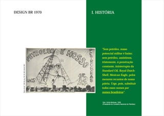 DESIGN BR 1970   I. HISTÓRIA




                      "Sem petróleo, nosso
                      potencial militar é baixo;
                      sem petróleo, assistimos,
                      tristemente, à penetração
                      constante, ininterrupta da
                      Standard Oil, Royal-Dutch-
                      Shell, Mexican Eagle, pelos
                      menores recantos de nossa
                      pátria. Urge, pois, substituir
                      todos esses nomes por
                      nomes brasileiros”.
                            brasileiros”.


                      Gen. Horta Barbosa, 1936
                      (Presidente do Conselho Nacional do Petróleo)
 