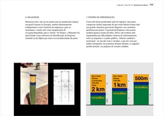 J.Redig 2007 / Design BR 1970 / Relevâncias dos Objetos   154




6. BALIZADOR                                                      7. PAINÉIS DE APROXIMAÇÃO

Elemento novo, não só em postos mas na sinalização urbana         Como não foram produzidos (não há registro), não posso
em geral (comum na Europa), embora absolutamente                  comprovar minha impressão de que esses Painéis teriam sido
indispensável como elemento de segurança, para os                 um grande chamariz para atrair freguesia, nos caminhos
motoristas, e muito útil como equipamento de                      próximos aos postos. O pessoal da Empresa e dos postos
recepção/despedida, para o cliente. No Projeto, o Balizador foi   também gostava muito da idéia. Talvez não tenham sido
aproveitado como elemento de identificação da Empresa,            implantados por dificuldades crônicas de relacionamento
tratando-se do objeto que marca as entradas/saídas do posto.      entre as empresas e o poder público - federal, estadual e
                                                                  municipal - no uso das ruas e estradas, o que faz com que
                                                                  ambos extrapolem (as primeiras abusem demais e o segundo
                                                                  proíba demais), em prejuízo do usuário-cidadão.




                                                                                                                                                            5
                                                                                                                      9
                                                                                       12




                                                                                                                                                            2
                                                                                                                      2
                                                                                       2




                                                                                                                                                            13
                                                                                                                      9
                                                                                       6 Mód.
 
