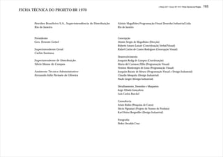 J.Redig 2007 / Design BR 1970 / Ficha Técnica do Projeto   165
FICHA TÉCNICA DO PROJETO BR 1970


       Petróleo Brasileiro S.A., Superintendência de Distribuição   Aloisio Magalhães Programação Visual Desenho Industrial Ltda.
       Rio de Janeiro                                               Rio de Janeiro



       Presidente                                                   Concepção
       Gen. Ernesto Geisel                                          Aloisio Sergio de Magalhães (Direção)
                                                                    Roberto Amaro Lanari (Conceituação Verbal/Visual)
       Superintendente Geral                                        Rafael Carlos de Castro Rodrigues (Concepção Visual)
       Carlos Santana
                                                                    Desenvolvimento
       Superintendente de Distribuição                              Joaquim Redig de Campos (Coordenação)
       Silvio Massa de Campos                                       Maria del Carmem Zillio (Programação Visual)
                                                                    Newton Montenegro de Lima (Programação Visual)
       Assistente Técnico Administrativo                            Joaquim Barata de Moura (Programação Visual e Design Industrial)
       Fernando Júlio Perissée de Oliveira                          Claudio Mesquita (Design Industrial)
                                                                    Paulo Geiger (Design Industrial)

                                                                    Detalhamento, Desenho e Maquetes
                                                                    Jorge Olindo Gonçalves
                                                                    Luis Carlos Boeckel

                                                                    Consultoria
                                                                    Arisio Rabin (Pesquisa de Cores)
                                                                    Décio Pignatari (Projeto de Nomes de Produto)
                                                                    Karl Heinz Bergmiller (Design Industrial)

                                                                    Fotografia
                                                                    Pedro Osvaldo Cruz
 