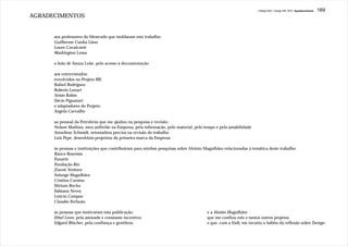 J.Redig 2007 / Design BR 1970 / Agradecimentos   169
AGRADECIMENTOS


      aos professores do Mestrado que moldaram este trabalho:
      Guilherme Cunha Lima
      Lauro Cavalcanti
      Washington Lessa

      a João de Souza Leite, pelo acesso à documentação

      aos entrevistados:
      envolvidos no Projeto BR:
      Rafael Rodrigues
      Roberto Lanari
      Arisio Rabin
      Décio Pignatari;
      e adaptadores do Projeto:
      Angela Carvalho

      ao pessoal da Petrobrás que me ajudou na pesquisa e revisão:
      Nelson Mathias, meu anfitrião na Empresa, pela informação, pelo material, pelo tempo e pela amabilidade
      Anneliese Schmidt, orientadora precisa na revisão do trabalho
      Luis Pepe, desenhista-projetista da primeira marca da Empresa

      às pessoas e instituições que contribuiram para minhas pesquisas sobre Aloisio Magalhães relacionadas à temática deste trabalho:
      Banco Boavista
      Funarte
      Fundação Rio
      Zuenir Ventura
      Solange Magalhães
      Cristina Cursino
      Miriam Rocha
      Fabiana Neves
      Letícia Campos
      Claudio Ferlauto

      às pessoas que motivaram esta publicação:                                       e a Aloisio Magalhães
      Ethel Leon, pela amizade e constante incentivo                                  que me confiou este e tantos outros projetos
      Edgard Blücher, pela confiança e gentileza                                      e que, com a Esdi, me incutiu o hábito da reflexão sobre Design
 