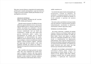J.Redig 2007 / Design BR 1970 / Antecedentes Históricos   17




Mas antes é preciso destacar a importância da matéria-prima   asfalto, cosméticos, etc.
petróleo para o mundo contemporâneo, e para isso transcrevo
a seguir um trecho do folheto editado pela Petrobrás em seu    Ao contrário dos nossos remotos antepassados, que
quadragésimo aniversário:                                     encontravam o betume na superfície, em
                                                              exsudações e em pequenas porções, como um suor
                                                              da terra, os pioneiros da indústria do petróleo, no
      ORIGEM DO PETRÓLEO                                      século passado, o queriam em maiores
      [pág.2 e 3 do folheto “Petrobrás Ano 40”, sem data      quantidades.
      (1993), editado pela Empresa]:
                                                               Teve início, então, uma história recente que mudou
        “Quando nossos ancestrais, há milhares de anos,       a face da civilização e o mapa do mundo, trazendo a
      utilizavam aquela substância escura e viscosa para      industrialização, encurtando as distâncias,
      impermeabilizar barcos e cisternas, iluminar ruas e     aumentando o conforto e aguçando a cobiça.
      cidades, unir pedras nas construções e até para
      preservar seus mortos, jamais poderiam supor que        PETRÓLEO, A LUTA PELA POSSE
      estavam trabalhando com um fóssil que
                                                                 Em termos comerciais, a indústria do petróleo
      transformaria o mundo; que seria motivo para
                                                              começou e floresceu nos Estados Unidos, onde foi
      guerras, dominações, poder e glória, mas
                                                              perfurado o primeiro poço produtor, em 1859, por
      principalmente um produto que se tornaria
                                                              Edwin Drake. Poucos anos depois, já existiam
      indispensável ao desenvolvimento das nações.
                                                              dezenas de companhias petrolíferas que, no nosso
      Milhões de anos se passaram até que, em mais um
                                                              século, se transformaram em organizações
      de seus milagres, a natureza transformasse matéria
                                                              poderosíssimas. Essas empresas ultrapassaram as
      orgânica restos de animais e vegetais -, soterrada
                                                              fronteiras dos Estados Unidos para explorar petróleo
      por longo tempo sob forte pressão e calor, nessa
                                                              em nações menos desenvolvidas, em condições nem
      substância formada por átomos de carbono e
                                                              sempre favoráveis para esses países, que hoje
      hidrogênio de importância fundamental nos últimos
                                                              formam o que chamamos de Terceiro Mundo.
      150 anos.
                                                                Sem poder, sem tecnologia e principalmente sem
         Hoje, o petróleo está sempre presente em nossas
                                                              consciência política firme, nações não
      vidas. Seja como combustível que produz bens,
                                                              desenvolvidas no Oriente Médio, na África e na
      aquece, transporta e ilumina, seja como matéria
                                                              América do Sul, algumas ainda então colônias,
      prima que lubrifica e dá origem a uma infinidade de
                                                              entregaram enormes áreas, de grande potencial
      produtos: tecidos sintéticos, borrachas, plásticos,
                                                              petrolífero, à exploração das corporações
      tintas, fertilizantes, medicamentos, fibras, resinas,
 