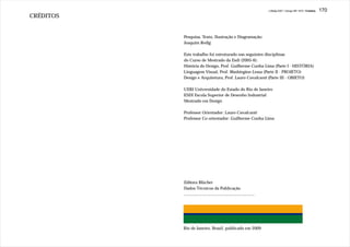 J.Redig 2007 / Design BR 1970 / Créditos   170
CRÉDITOS


           Pesquisa, Texto, Ilustração e Diagramação:
           Joaquim Redig

           Este trabalho foi estruturado nas seguintes disciplinas
           do Curso de Mestrado da Esdi (2005-6):
           História do Design, Prof. Guilherme Cunha Lima (Parte I - HISTÓRIA)
           Linguagem Visual, Prof. Washington Lessa (Parte II - PROJETO)
           Design e Arquitetura, Prof. Lauro Cavalcanti (Parte III - OBJETO)

           UERJ Universidade do Estado do Rio de Janeiro
           ESDI Escola Superior de Desenho Industrial
           Mestrado em Design

           Professor Orientador: Lauro Cavalcanti
           Professor Co-orientador: Guilherme Cunha Lima




           Editora Blücher
           Dados Técnicos da Publicação
           ..............................................................




           Rio de Janeiro, Brasil, publicado em 2009
 