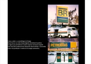 Como o saber e a metodologia do Design
foram buscar na então desprestigiada identidade brasileira
os signos que permitiram à maior empresa nacional competir
num mercado multinacional altamente desenvolvido e concorrido,
como o da produção e comércio de energia automotiva.
 