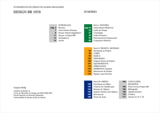 FUNDAMENTOS DO DESIGN DE ALOISIO MAGALHÃES

DESIGN BR 1970                                                                  SUMÁRIO



                                                    INTRODUÇÃO                           Parte I. HISTÓRIA
                                           pág. 4   Resumo                      pág.16   Antecedentes Históricos
                                                7   Antecedentes Pessoais           24   Linha do Tempo
                                                8   Porque Aloisio Magalhães?       27   Cronologia
                                              11    Porque o Projeto BR?            38   Linha Evolutiva
                                              13    Abrangência                     57   Posicionamento Empresarial
                                              14    Avisos                          59   Conjuntura Histórica



                                                                                         Parte II. PROJETO: SISTEMAS
                                                                                   64    Introdução ao Projeto
                                                                                   68    CORES
                                                                                   80    MARCA
                                                                                  100    TIPOGRAFIA
                                                                                  106    Projetos dentro do Projeto:
                                                                                  107    EQUIPAMENTOS
                                                                                  115    EMBALAGENS
                                                                                  122    IMPRESSOS (estudos)
                                                                                  124    Referências do Projeto
                                                                                  132    Equipe como Processo



                                                                                         Parte III. OBJETO             160   CONCLUSÕES
                                                                                  138    Introdução ao Objeto                REGISTROS
                                                                                  143    Critérios de Classificação    165   Ficha Técnica Projeto BR
Joaquim Redig
                                                                                  144    Relação de Objetos            166   Bibliografia
trabalho realizado no
                                                                                  148    Quadro Sinótico dos Objetos   169   Agradecimentos
Curso de Mestrado em Design da ESDI-UERJ 2007
Escola Superior de Desenho Industrial
                                                                                  149    Relevâncias                   170   Créditos
Universidade do Estado do Rio de Janeiro                                          158    Níveis de Ação                171   Anexos (A, B, C, D)
 