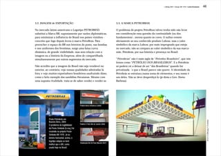 J.Redig 2007 / Design BR 1970 / Linha Evolutiva   46




3.2. IMAGEM de EXPORTAÇÃO                                                           3.3. A MARCA PETROBRAX

No mercado latino-americano o Logotipo PETROBRÁS                                    O problema do projeto PetroBrax talvez tenha sido não levar
substitui a Marca BR, supostamente por razões diplomáticas,                         em consideração essa questão da continuidade (ou dos
para minimizar a influência do Brasil nos países vizinhos -                         fundamentos) - menos quanto às cores. O sufixo remete
conceito que logo depois levou à marca PetroBrax. Para                              obviamente ao seu conhecido produto Lubrax, mas o valor
preencher o espaço do BR nos letreiros do posto, nas bombas                         simbólico da marca Lubrax, por mais impregnado que esteja
e nos uniformes dos frentistas, surge uma faixa curva                               no mercado, não se compara ao valor simbólico da sua marca-
dinâmica, de grande visibilidade, mas sem relação com a                             mãe, Petrobrás, por sua história e presença no Brasil.
imagem ou a história da Empresa, além de compartilhada
simultaneamente por outros segmentos do mercado.                                    “Petrobrax” não é mais sigla de “Petróleo Brasileiro”, que nós
                                                                                    lemos como “PETRÓLEO DOS BRASILEIROS”. E a Petrobrás
Não acredito que a imagem do Brasil não seja vendável no                            só poderá vir a deixar de ser “dos Brasileiros” quando for
exterior, ao contrário, vejo nossas qualidades admiradas lá                         privatizada - o que o Brasil parece não querer. A identidade da
fora, e vejo muitos exportadores brasileiros usufruindo disso,                      Petrobrás se estrutura numa soma de elementos, e seu nome é
como o belo exemplo das sandálias Havaianas. Mesmo com                              um deles. Não se deve desperdiçá-lo (já dizia o Gen. Horta
uma suposta rivalidade, trata-se de saber vender e vender-se.                       Barbosa).




                                            Padrão Banco Bradesco (2004)




            Posto Petrobrás em




                                                                                                                                                                                   JB 29.12.2000 pág.11 Economia
            Buenos Aires, 2004:
                                            Padrão G Park (Rio de Janeiro 2006)
            O problema de legibilidade
            do Poste-Símbolo (à esq.) foi
            resolvido no próprio Poste-
            Símbolo BR 1970. Já no
            letreiro horizontal, acima, o
            logotipo adapta-se bem
                                            Sinalização Bar do Pato (Maceió 2007)
            melhor que o BR, como
            usado hoje no Brasil.
 